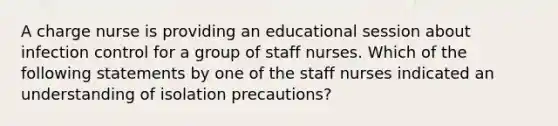 A charge nurse is providing an educational session about infection control for a group of staff nurses. Which of the following statements by one of the staff nurses indicated an understanding of isolation precautions?