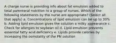 A charge nurse is providing info about fat emulsion added to total parenteral nutrition to a group of nurses. Which of the following statements by the nurse are appropriate? (Select all that apply) a. Concentrations of lipid emulsion can be up to 30% b. Adding lipid emulsion gives the solution a milky appearance c. Check for allergies to soybean oil d. Lipid emulsion prevents essential fatty acid deficiency e. Lipids provide calories by increasing the osmolality of the PN solution