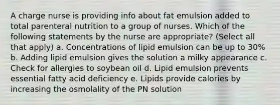 A charge nurse is providing info about fat emulsion added to total parenteral nutrition to a group of nurses. Which of the following statements by the nurse are appropriate? (Select all that apply) a. Concentrations of lipid emulsion can be up to 30% b. Adding lipid emulsion gives the solution a milky appearance c. Check for allergies to soybean oil d. Lipid emulsion prevents essential fatty acid deficiency e. Lipids provide calories by increasing the osmolality of the PN solution