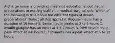 A charge nurse is providing in-service education about insulin preparations to nursing staff on a medical-surgical unit. Which of the following is true about the different types of insulin preparations? (Select all that apply.) A. Regular insulin has a duration of 16 hours B. Lente insulin peaks at 2 to 4 hours C. Insulin glargine has an onset at 1.5-2 hours D. NPH insulin has a peak effect at 4-6 hours E. Ultralente has a peak effect at 6 to 12 hours