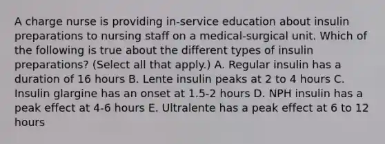 A charge nurse is providing in-service education about insulin preparations to nursing staff on a medical-surgical unit. Which of the following is true about the different types of insulin preparations? (Select all that apply.) A. Regular insulin has a duration of 16 hours B. Lente insulin peaks at 2 to 4 hours C. Insulin glargine has an onset at 1.5-2 hours D. NPH insulin has a peak effect at 4-6 hours E. Ultralente has a peak effect at 6 to 12 hours