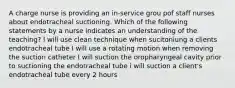 A charge nurse is providing an in-service grou pof staff nurses about endotracheal suctioning. Which of the following statements by a nurse indicates an understanding of the teaching? I will use clean technique when sucitoniung a clients endotracheal tube I will use a rotating motion when removing the suction catheter I will suction the oropharyngeal cavity prior to suctioning the endotracheal tube i will suction a client's endotracheal tube every 2 hours