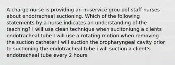 A charge nurse is providing an in-service grou pof staff nurses about endotracheal suctioning. Which of the following statements by a nurse indicates an understanding of the teaching? I will use clean technique when sucitoniung a clients endotracheal tube I will use a rotating motion when removing the suction catheter I will suction the oropharyngeal cavity prior to suctioning the endotracheal tube i will suction a client's endotracheal tube every 2 hours