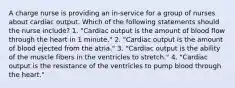 A charge nurse is providing an in-service for a group of nurses about cardiac output. Which of the following statements should the nurse include? 1. "Cardiac output is the amount of blood flow through the heart in 1 minute." 2. "Cardiac output is the amount of blood ejected from the atria." 3. "Cardiac output is the ability of the muscle fibers in the ventricles to stretch." 4. "Cardiac output is the resistance of the ventricles to pump blood through the heart."