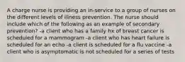 A charge nurse is providing an in-service to a group of nurses on the different levels of illness prevention. The nurse should include which of the following as an example of secondary prevention? -a client who has a family hx of breast cancer is scheduled for a mammogram -a client who has heart failure is scheduled for an echo -a client is scheduled for a flu vaccine -a client who is asymptomatic is not scheduled for a series of tests
