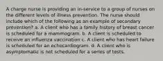 A charge nurse is providing an in-service to a group of nurses on the different levels of illness prevention. The nurse should include which of the following as an example of secondary prevention? a. A client who has a family history of breast cancer is scheduled for a mammogram. b. A client is scheduled to receive an influenza vaccination c. A client who has heart failure is scheduled for an echocardiogram. d. A client who is asymptomatic is not scheduled for a series of tests.