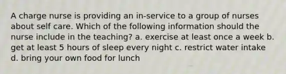 A charge nurse is providing an in-service to a group of nurses about self care. Which of the following information should the nurse include in the teaching? a. exercise at least once a week b. get at least 5 hours of sleep every night c. restrict water intake d. bring your own food for lunch