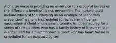 A charge nurse is providing an in-service to a group of nurses on the differerent levels of illness prevention. The nurse should include which of the following as an example of secondary prevention? a client is scheduled to recieve an influenza vaccination a client who is asymptomatic is not scheduled for a series of tests a client who has a family history of breast cancer is scheduled for a mammogram a client who has heart failure is scheduled for an echocardiogram