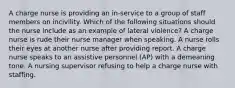 A charge nurse is providing an in-service to a group of staff members on incivility. Which of the following situations should the nurse include as an example of lateral violence? A charge nurse is rude their nurse manager when speaking. A nurse rolls their eyes at another nurse after providing report. A charge nurse speaks to an assistive personnel (AP) with a demeaning tone. A nursing supervisor refusing to help a charge nurse with staffing.