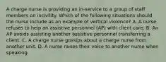 A charge nurse is providing an in-service to a group of staff members on incivility. Which of the following situations should the nurse include as an example of vertical violence? A. A nurse refuses to help an assistive personnel (AP) with client care. B. An AP avoids assisting another assistive personnel transferring a client. C. A charge nurse gossips about a charge nurse from another unit. D. A nurse raises their voice to another nurse when speaking.