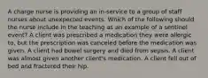 A charge nurse is providing an in-service to a group of staff nurses about unexpected events. Which of the following should the nurse include in the teaching as an example of a sentinel event? A client was prescribed a medication they were allergic to, but the prescription was canceled before the medication was given. A client had bowel surgery and died from sepsis. A client was almost given another client's medication. A client fell out of bed and fractured their hip.