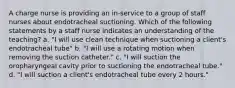 A charge nurse is providing an in-service to a group of staff nurses about endotracheal suctioning. Which of the following statements by a staff nurse indicates an understanding of the teaching? a. "I will use clean technique when suctioning a client's endotracheal tube" b. "I will use a rotating motion when removing the suction catheter." c. "I will suction the oropharyngeal cavity prior to suctioning the endotracheal tube." d. "I will suction a client's endotracheal tube every 2 hours."