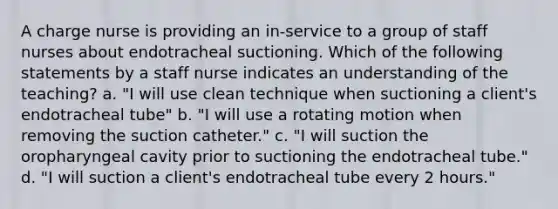 A charge nurse is providing an in-service to a group of staff nurses about endotracheal suctioning. Which of the following statements by a staff nurse indicates an understanding of the teaching? a. "I will use clean technique when suctioning a client's endotracheal tube" b. "I will use a rotating motion when removing the suction catheter." c. "I will suction the oropharyngeal cavity prior to suctioning the endotracheal tube." d. "I will suction a client's endotracheal tube every 2 hours."