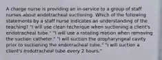 A charge nurse is providing an in-service to a group of staff nurses about endotracheal suctioning. Which of the following statements by a staff nurse indicates an understanding of the teaching? "I will use clean technique when suctioning a client's endotracheal tube." "I will use a rotating motion when removing the suction catheter." "I will suction the oropharyngeal cavity prior to suctioning the endotracheal tube." "I will suction a client's endotracheal tube every 2 hours."