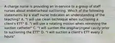 A charge nurse is providing an in-service to a group of staff nurses about endotracheal suctioning. Which of the following statements by a staff nurse indicates an understanding of the teaching? A. "I will use clean technique when suctioning a client's ETT" B. "I will use a rotating motion when removing the suction catheter" C. "I will suction the oropharyngeal cavity prior to suctioning the ETT" D. "I will suction a client's ETT every 2 hours"