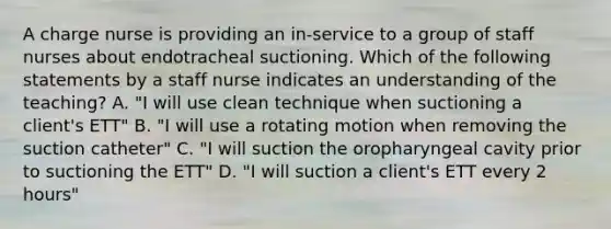 A charge nurse is providing an in-service to a group of staff nurses about endotracheal suctioning. Which of the following statements by a staff nurse indicates an understanding of the teaching? A. "I will use clean technique when suctioning a client's ETT" B. "I will use a rotating motion when removing the suction catheter" C. "I will suction the oropharyngeal cavity prior to suctioning the ETT" D. "I will suction a client's ETT every 2 hours"