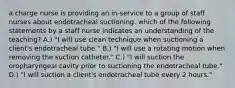 a charge nurse is providing an in-service to a group of staff nurses about endotracheal suctioning. which of the following statements by a staff nurse indicates an understanding of the teaching? A.) "I will use clean technique when suctioning a client's endotracheal tube." B.) "I will use a rotating motion when removing the suction catheter." C.) "I will suction the oropharyngeal cavity prior to suctioning the endotracheal tube." D.) "I will suction a client's endotracheal tube every 2 hours."