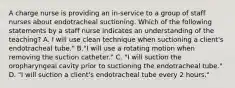 A charge nurse is providing an in-service to a group of staff nurses about endotracheal suctioning. Which of the following statements by a staff nurse indicates an understanding of the teaching? A. I will use clean technique when suctioning a client's endotracheal tube." B."I will use a rotating motion when removing the suction catheter." C. "I will suction the oropharyngeal cavity prior to suctioning the endotracheal tube." D. "I will suction a client's endotracheal tube every 2 hours."