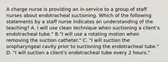 A charge nurse is providing an in-service to a group of staff nurses about endotracheal suctioning. Which of the following statements by a staff nurse indicates an understanding of the teaching? A. I will use clean technique when suctioning a client's endotracheal tube." B."I will use a rotating motion when removing the suction catheter." C. "I will suction the oropharyngeal cavity prior to suctioning the endotracheal tube." D. "I will suction a client's endotracheal tube every 2 hours."