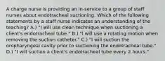 A charge nurse is providing an in-service to a group of staff nurses about endotracheal suctioning. Which of the following statements by a staff nurse indicates an understanding of the teaching? A.) "I will use clean technique when suctioning a client's endotracheal tube." B.) "I will use a rotating motion when removing the suction catheter." C.) "I will suction the oropharyngeal cavity prior to suctioning the endotracheal tube." D.) "I will suction a client's endotracheal tube every 2 hours."