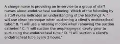 A charge nurse is providing an in-service to a group of staff nurses about endotracheal suctioning. Which of the following by a staff nurse indicates an understanding of the teaching? A. "I will use clean technique when suctioning a client's endotracheal tube." B. "I will use a rotating motion when removing the suction catheter." C. "I will suction the oropharyngeal cavity prior to suctioning the endotracheal tube." D. "I will suction a client's endotracheal tube every 2 hours."