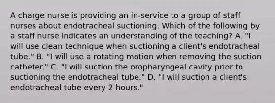 A charge nurse is providing an in-service to a group of staff nurses about endotracheal suctioning. Which of the following by a staff nurse indicates an understanding of the teaching? A. "I will use clean technique when suctioning a client's endotracheal tube." B. "I will use a rotating motion when removing the suction catheter." C. "I will suction the oropharyngeal cavity prior to suctioning the endotracheal tube." D. "I will suction a client's endotracheal tube every 2 hours."