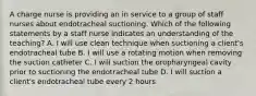 A charge nurse is providing an in service to a group of staff nurses about endotracheal suctioning. Which of the following statements by a staff nurse indicates an understanding of the teaching? A. I will use clean technique when suctioning a client's endotracheal tube B. I will use a rotating motion when removing the suction catheter C. I will suction the oropharyngeal cavity prior to suctioning the endotracheal tube D. I will suction a client's endotracheal tube every 2 hours