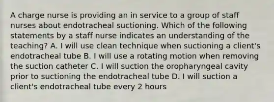 A charge nurse is providing an in service to a group of staff nurses about endotracheal suctioning. Which of the following statements by a staff nurse indicates an understanding of the teaching? A. I will use clean technique when suctioning a client's endotracheal tube B. I will use a rotating motion when removing the suction catheter C. I will suction the oropharyngeal cavity prior to suctioning the endotracheal tube D. I will suction a client's endotracheal tube every 2 hours