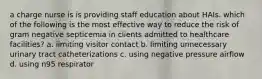 a charge nurse is is providing staff education about HAIs. which of the following is the most effective way to reduce the risk of gram negative septicemia in clients admitted to healthcare facilities? a. limiting visitor contact b. limiting unnecessary urinary tract catheterizations c. using negative pressure airflow d. using n95 respirator