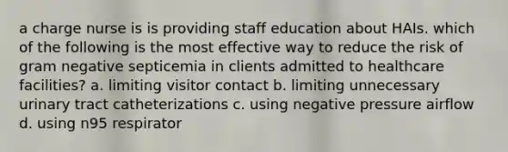 a charge nurse is is providing staff education about HAIs. which of the following is the most effective way to reduce the risk of gram negative septicemia in clients admitted to healthcare facilities? a. limiting visitor contact b. limiting unnecessary urinary tract catheterizations c. using negative pressure airflow d. using n95 respirator