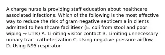 A charge nurse is providing staff education about healthcare associated infections. Which of the following is the most effective way to reduce the risk of gram-negative septicemia in clients admitted to healthcare facilities? (E. coli from stool and poor wiping → UTIs) A. Limiting visitor contact B. Limiting unnecessary urinary tract catheterization C. Using negative pressure airflow D. Using N95 respirator