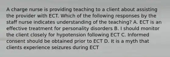 A charge nurse is providing teaching to a client about assisting the provider with ECT. Which of the following responses by the staff nurse indicates understanding of the teaching? A. ECT is an effective treatment for personality disorders B. I should monitor the client closely for hypotension following ECT C. Informed consent should be obtained prior to ECT D. It is a myth that clients experience seizures during ECT