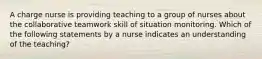 A charge nurse is providing teaching to a group of nurses about the collaborative teamwork skill of situation monitoring. Which of the following statements by a nurse indicates an understanding of the teaching?