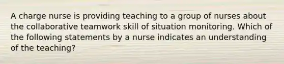 A charge nurse is providing teaching to a group of nurses about the collaborative teamwork skill of situation monitoring. Which of the following statements by a nurse indicates an understanding of the teaching?