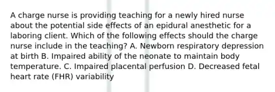 A charge nurse is providing teaching for a newly hired nurse about the potential side effects of an epidural anesthetic for a laboring client. Which of the following effects should the charge nurse include in the teaching? A. Newborn respiratory depression at birth B. Impaired ability of the neonate to maintain body temperature. C. Impaired placental perfusion D. Decreased fetal heart rate (FHR) variability