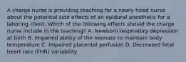 A charge nurse is providing teaching for a newly hired nurse about the potential side effects of an epidural anesthetic for a laboring client. Which of the following effects should the charge nurse include in the teaching? A. Newborn respiratory depression at birth B. Impaired ability of the neonate to maintain body temperature C. Impaired placental perfusion D. Decreased fetal heart rate (FHR) variability