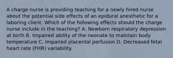 A charge nurse is providing teaching for a newly hired nurse about the potential side effects of an epidural anesthetic for a laboring client. Which of the following effects should the charge nurse include in the teaching? A. Newborn respiratory depression at birth B. Impaired ability of the neonate to maintain body temperature C. Impaired placental perfusion D. Decreased fetal heart rate (FHR) variability