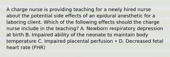 A charge nurse is providing teaching for a newly hired nurse about the potential side effects of an epidural anesthetic for a laboring client. Which of the following effects should the charge nurse include in the teaching? A. Newborn respiratory depression at birth B. Impaired ability of the neonate to maintain body temperature C. Impaired placental perfusion • D. Decreased fetal heart rate (FHR)