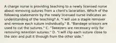 A charge nurse is providing teaching to a newly licensed nurse about removing sutures from a client's laceration. Which of the following statements by the newly licensed nurse indicates an understanding of the teaching? A. "I will use a staple remover and remove each suture individually." B. "Bandage scissors are used to cut the sutures." C. "Tweezers are necessary only for removing retention sutures." D. "I will clip each suture close to the skin and pull it through from the other side."