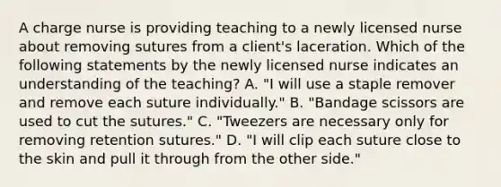 A charge nurse is providing teaching to a newly licensed nurse about removing sutures from a client's laceration. Which of the following statements by the newly licensed nurse indicates an understanding of the teaching? A. "I will use a staple remover and remove each suture individually." B. "Bandage scissors are used to cut the sutures." C. "Tweezers are necessary only for removing retention sutures." D. "I will clip each suture close to the skin and pull it through from the other side."