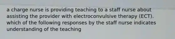 a charge nurse is providing teaching to a staff nurse about assisting the provider with electroconvulsive therapy (ECT). which of the following responses by the staff nurse indicates understanding of the teaching