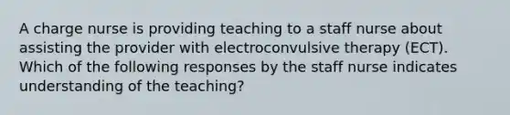 A charge nurse is providing teaching to a staff nurse about assisting the provider with electroconvulsive therapy (ECT). Which of the following responses by the staff nurse indicates understanding of the teaching?