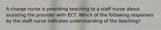 A charge nurse is providing teaching to a staff nurse about assisting the provider with ECT. Which of the following responses by the staff nurse indicates understanding of the teaching?