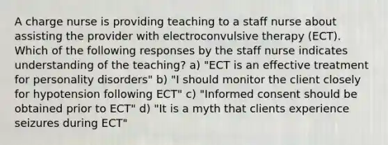 A charge nurse is providing teaching to a staff nurse about assisting the provider with electroconvulsive therapy (ECT). Which of the following responses by the staff nurse indicates understanding of the teaching? a) "ECT is an effective treatment for personality disorders" b) "I should monitor the client closely for hypotension following ECT" c) "Informed consent should be obtained prior to ECT" d) "It is a myth that clients experience seizures during ECT"