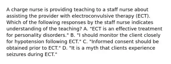 A charge nurse is providing teaching to a staff nurse about assisting the provider with electroconvulsive therapy (ECT). Which of the following responses by the staff nurse indicates understanding of the teaching? A. "ECT is an effective treatment for personality disorders." B. "I should monitor the client closely for hypotension following ECT." C. "Informed consent should be obtained prior to ECT." D. "It is a myth that clients experience seizures during ECT."