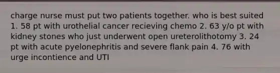 charge nurse must put two patients together. who is best suited 1. 58 pt with urothelial cancer recieving chemo 2. 63 y/o pt with kidney stones who just underwent open ureterolithotomy 3. 24 pt with acute pyelonephritis and severe flank pain 4. 76 with urge incontience and UTI