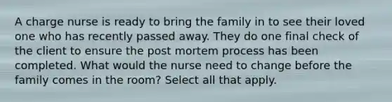 A charge nurse is ready to bring the family in to see their loved one who has recently passed away. They do one final check of the client to ensure the post mortem process has been completed. What would the nurse need to change before the family comes in the room? Select all that apply.