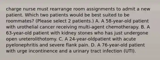 charge nurse must rearrange room assignments to admit a new patient. Which two patients would be best suited to be roommates? (Please select 2 patients.) A. A 58-year-old patient with urothelial cancer receiving multi-agent chemotherapy. B. A 63-year-old patient with kidney stones who has just undergone open ureterolithotomy. C. A 24-year-oldpatient with acute pyelonephritis and severe flank pain. D. A 76-year-old patient with urge incontinence and a urinary tract infection (UTI).