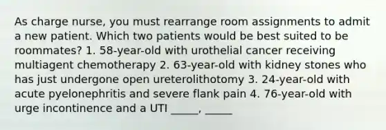 As charge nurse, you must rearrange room assignments to admit a new patient. Which two patients would be best suited to be roommates? 1. 58-year-old with urothelial cancer receiving multiagent chemotherapy 2. 63-year-old with kidney stones who has just undergone open ureterolithotomy 3. 24-year-old with acute pyelonephritis and severe flank pain 4. 76-year-old with urge incontinence and a UTI _____, _____