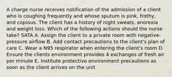 A charge nurse receives notification of the admission of a client who is coughing frequently and whose sputum is pink, frothy, and copious. The client has a history of night sweats, anorexia and weight loss. Which of the following actions should the nurse take? SATA A. Assign the client to a private room with negative-pressure airflow B. Add contact precautions to the client's plan of care C. Wear a N95 respirator when entering the client's room D. Ensure the clients environment provides 4 exchanges of fresh air per minute E. Institute protective environment precautions as soon as the client arrives on the unit